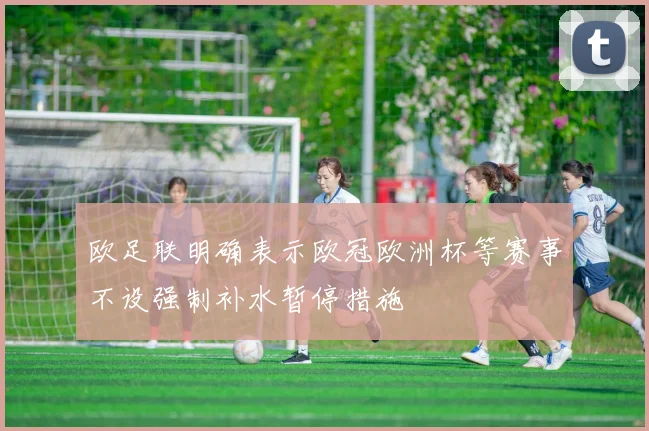 欧足联明确表示欧冠欧洲杯等赛事不设强制补水暂停措施