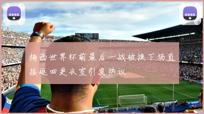 梅西世界杯前最后一战被换下场直接返回更衣室引发热议