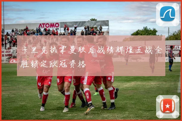 卡里克执掌曼联后战绩辉煌五战全胜锁定欧冠资格