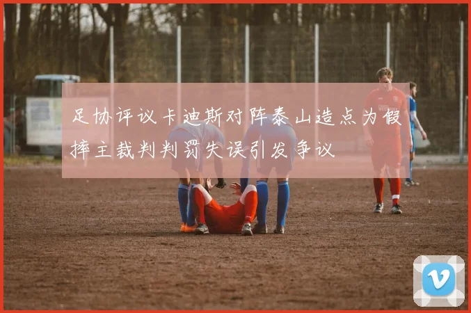 足协评议卡迪斯对阵泰山造点为假摔主裁判判罚失误引发争议