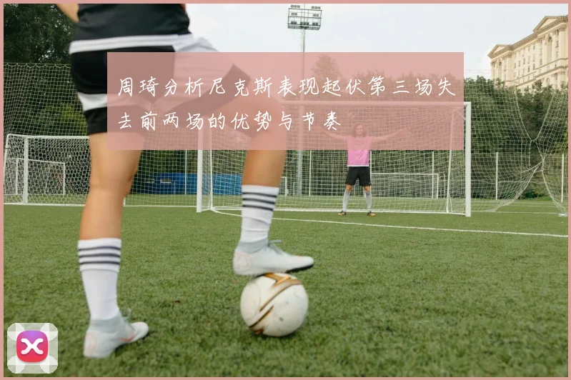 周琦分析尼克斯表现起伏第三场失去前两场的优势与节奏