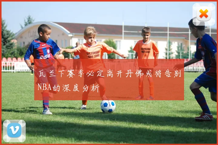 瓦兰下赛季必定离开丹佛或将告别NBA的深度分析