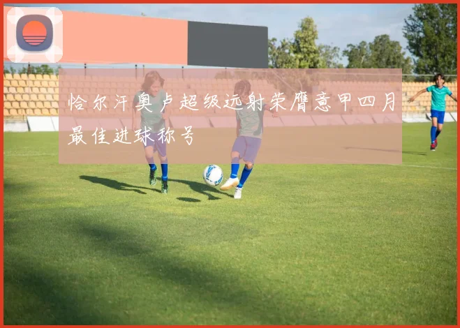恰尔汗奥卢超级远射荣膺意甲四月最佳进球称号