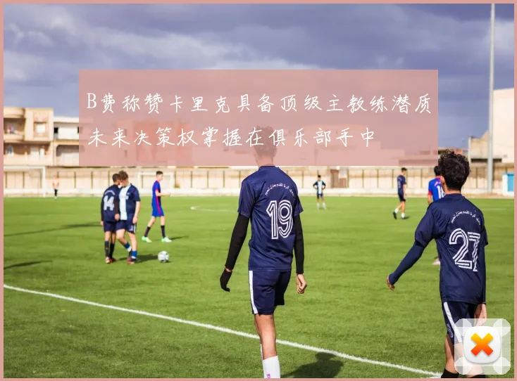 B费称赞卡里克具备顶级主教练潜质未来决策权掌握在俱乐部手中