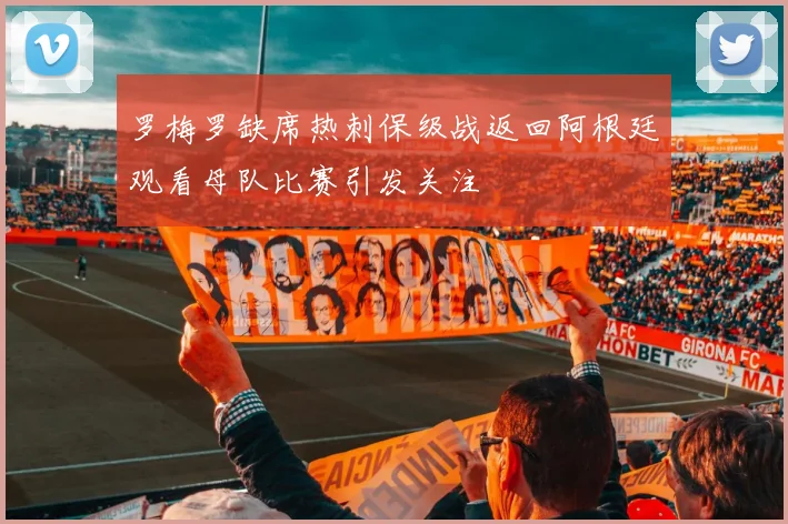 罗梅罗缺席热刺保级战返回阿根廷观看母队比赛引发关注