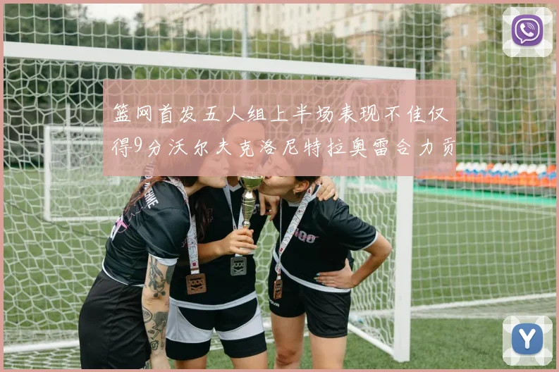 篮网首发五人组上半场表现不佳仅得9分沃尔夫克洛尼特拉奥雷合力贡献9分