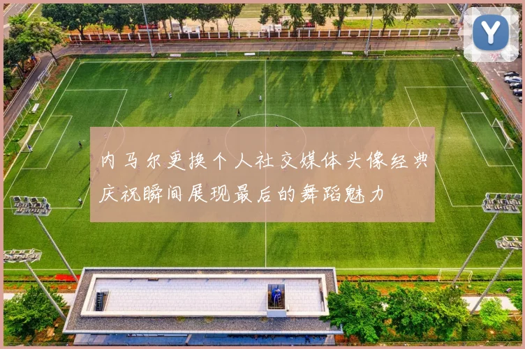 内马尔更换个人社交媒体头像经典庆祝瞬间展现最后的舞蹈魅力